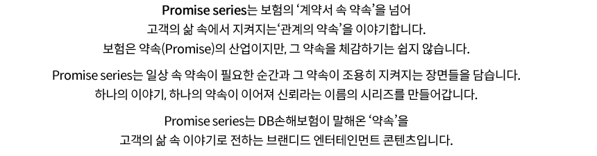 Promise series는 보험의 ‘계약서 속 약속’을 넘어 고객의 삶 속에서 지켜지는‘관계의 약속’을 이야기합니다.